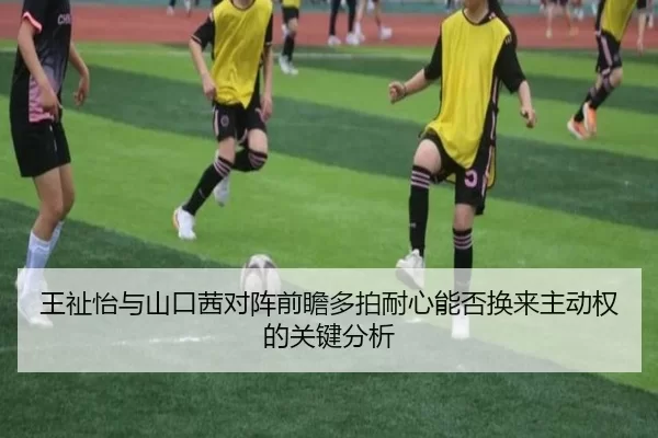 王祉怡与山口茜对阵前瞻多拍耐心能否换来主动权的关键分析