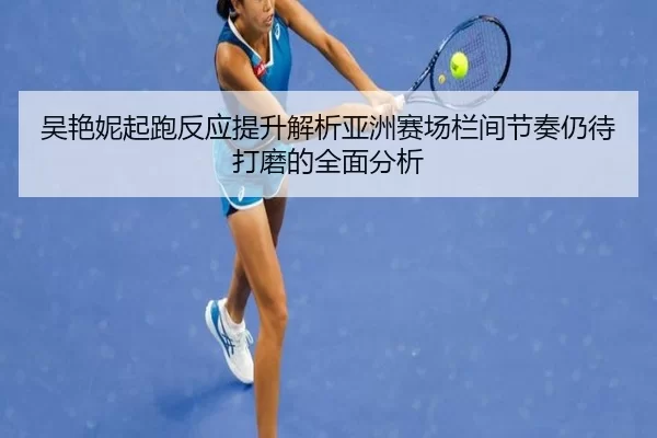 吴艳妮起跑反应提升解析亚洲赛场栏间节奏仍待打磨的全面分析